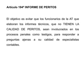 Artículo 194º INFORME DE PERITOS



El objetivo es evitar que los funcionarios de la AT que
elaboran los informes técnicos, que no TIENEN LA
CALIDAD DE PERITOS, sean involucrados en los
procesos penales como testigos, para responder a
preguntas    ajenas   a   su   calidad   de   especialistas
contables.
 