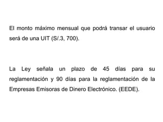 El monto máximo mensual que podrá transar el usuario
será de una UIT (S/.3, 700).




La   Ley   señala   un   plazo   de   45   días   para   su
reglamentación y 90 días para la reglamentación de la
Empresas Emisoras de Dinero Electrónico. (EEDE).
 