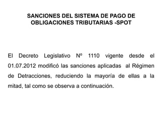 SANCIONES DEL SISTEMA DE PAGO DE
         OBLIGACIONES TRIBUTARIAS -SPOT




El   Decreto   Legislativo   Nº   1110   vigente   desde   el
01.07.2012 modificó las sanciones aplicadas al Régimen
de Detracciones, reduciendo la mayoría de ellas a la
mitad, tal como se observa a continuación.
 