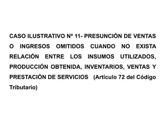 CASO ILUSTRATIVO Nº 11- PRESUNCIÓN DE VENTAS
O   INGRESOS    OMITIDOS    CUANDO    NO   EXISTA
RELACIÓN      ENTRE   LOS   INSUMOS   UTILIZADOS,
PRODUCCIÓN OBTENIDA, INVENTARlOS, VENTAS Y
PRESTACIÓN DE SERVICIOS (Artículo 72 del Código
Tributario)
 