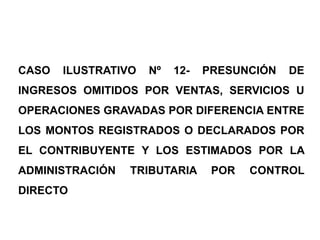 CASO   ILUSTRATIVO   Nº   12-   PRESUNCIÓN   DE
INGRESOS OMITIDOS POR VENTAS, SERVICIOS U
OPERACIONES GRAVADAS POR DIFERENCIA ENTRE
LOS MONTOS REGISTRADOS O DECLARADOS POR
EL CONTRIBUYENTE Y LOS ESTIMADOS POR LA
ADMINISTRACIÓN   TRIBUTARIA      POR   CONTROL
DIRECTO
 