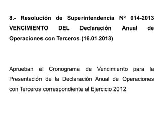 8.- Resolución de Superintendencia Nº 014-2013
VENCIMIENTO        DEL     Declaración      Anual   de
Operaciones con Terceros (16.01.2013)




Aprueban el Cronograma de Vencimiento para la
Presentación de la Declaración Anual de Operaciones
con Terceros correspondiente al Ejercicio 2012
 