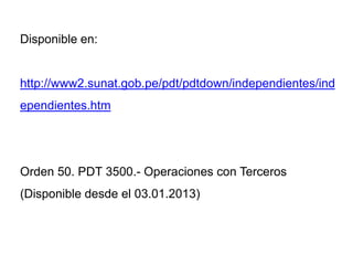 Disponible en:


http://www2.sunat.gob.pe/pdt/pdtdown/independientes/ind
ependientes.htm




Orden 50. PDT 3500.- Operaciones con Terceros
(Disponible desde el 03.01.2013)
 