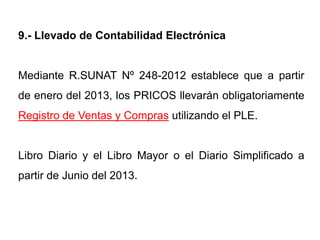 9.- Llevado de Contabilidad Electrónica


Mediante R.SUNAT Nº 248-2012 establece que a partir
de enero del 2013, los PRICOS llevarán obligatoriamente
Registro de Ventas y Compras utilizando el PLE.


Libro Diario y el Libro Mayor o el Diario Simplificado a
partir de Junio del 2013.
 