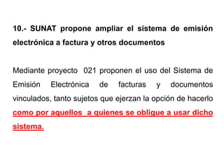 10.- SUNAT propone ampliar el sistema de emisión
electrónica a factura y otros documentos


Mediante proyecto 021 proponen el uso del Sistema de
Emisión    Electrónica   de   facturas   y   documentos
vinculados, tanto sujetos que ejerzan la opción de hacerlo
como por aquellos a quienes se obligue a usar dicho
sistema.
 