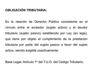 OBLIGACIÓN TRIBUTARIA:


Es la relación de Derecho Público consistente en el
vínculo entre el acreedor (sujeto activo) y el deudor
tributario (sujeto pasivo) establecido por Ley (ex lege),
que tiene por objeto el cumplimiento de la prestación
tributaria por parte del sujeto pasivo a favor del sujeto
activo, siendo exigible coactivamente.


Base Legal: Artículo 1º del T.U.O. del Código Tributario.
 