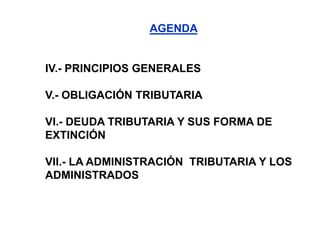 AGENDA


IV.- PRINCIPIOS GENERALES

V.- OBLIGACIÓN TRIBUTARIA

VI.- DEUDA TRIBUTARIA Y SUS FORMA DE
EXTINCIÓN

VII.- LA ADMINISTRACIÓN TRIBUTARIA Y LOS
ADMINISTRADOS
 
