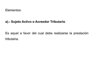 Elementos:


a).- Sujeto Activo o Acreedor Tributario


Es aquel a favor del cual debe realizarse la prestación
tributaria.
 
