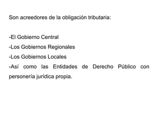 Son acreedores de la obligación tributaria:


-El Gobierno Central
-Los Gobiernos Regionales
-Los Gobiernos Locales
-Así como las Entidades de Derecho Público con
personería jurídica propia.
 