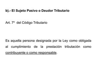 b).- El Sujeto Pasivo o Deudor Tributario


Art. 7º del Código Tributario




Es aquella persona designada por la Ley como obligada
al cumplimiento de la prestación tributación como
contribuyente o como responsable.
 