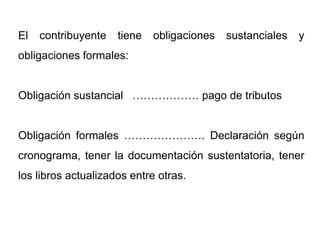 El   contribuyente   tiene   obligaciones   sustanciales   y
obligaciones formales:


Obligación sustancial ……………… pago de tributos


Obligación formales …………………. Declaración según
cronograma, tener la documentación sustentatoria, tener
los libros actualizados entre otras.
 