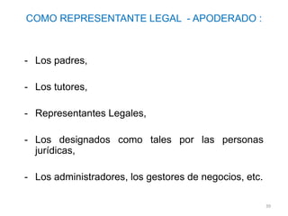 COMO REPRESENTANTE LEGAL - APODERADO :



- Los padres,

- Los tutores,

- Representantes Legales,

- Los designados como tales por las personas
  jurídicas,

- Los administradores, los gestores de negocios, etc.

                                                        39
 