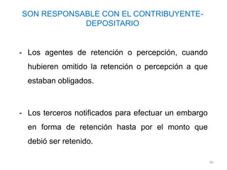 SON RESPONSABLE CON EL CONTRIBUYENTE-
            DEPOSITARIO


- Los agentes de retención o percepción, cuando
  hubieren omitido la retención o percepción a que
  estaban obligados.



- Los terceros notificados para efectuar un embargo
  en forma de retención hasta por el monto que
  debió ser retenido.

                                                      40
 
