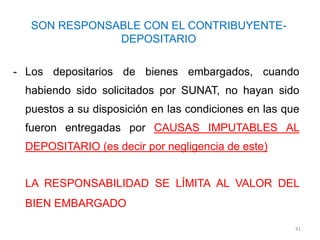 SON RESPONSABLE CON EL CONTRIBUYENTE-
              DEPOSITARIO

- Los depositarios de bienes embargados, cuando
 habiendo sido solicitados por SUNAT, no hayan sido
 puestos a su disposición en las condiciones en las que
 fueron entregadas por CAUSAS IMPUTABLES AL
 DEPOSITARIO (es decir por negligencia de este)


 LA RESPONSABILIDAD SE LÍMITA AL VALOR DEL
 BIEN EMBARGADO

                                                      41
 