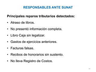 RESPONSABLES ANTE SUNAT

Principales reparos tributarios detectados:
• Atraso de libros.
• No presentó información completa.
• Libro Caja sin legalizar.
• Gastos de ejercicios anteriores.
• Facturas falsas.
• Recibos de honorarios sin sustento.
• No lleva Registro de Costos.

                                              43
 