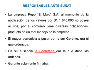 RESPONSABLES ANTE SUNAT

• La empresa Pepe “El Malo” S.A. al momento de la
  notificación de los valores por S/. 1 640,000 no posee
  activos, por el contrario tiene diversas obligaciones,
  producto de un mal manejo de la empresa.

• El mayor accionista a pesar de no ser Gerente, era el
  que ordenaba.

• En su ausencia la Secretaria era la que daba las
  órdenes.

• Gerente solamente firmaba.
                                                      45
 