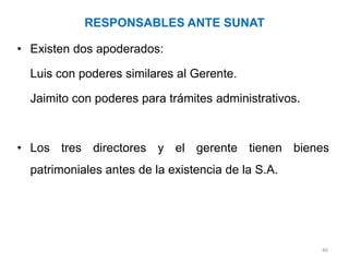 RESPONSABLES ANTE SUNAT

• Existen dos apoderados:

  Luis con poderes similares al Gerente.

  Jaimito con poderes para trámites administrativos.



• Los tres directores y el gerente tienen bienes
  patrimoniales antes de la existencia de la S.A.




                                                       46
 
