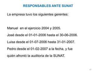 RESPONSABLES ANTE SUNAT

La empresa tuvo los siguientes gerentes:



Manuel en el ejercicio 2004 y 2005.

José desde el 01-01-2006 hasta el 30-06-2006.

Luisa desde el 01-07-2006 hasta 31-01-2007.

Pedro desde el 01-02-2007 a la fecha, y fue

quién afrontó la auditoria de la SUNAT.


                                                47
 