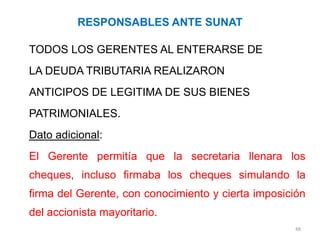 RESPONSABLES ANTE SUNAT

TODOS LOS GERENTES AL ENTERARSE DE
LA DEUDA TRIBUTARIA REALIZARON
ANTICIPOS DE LEGITIMA DE SUS BIENES
PATRIMONIALES.
Dato adicional:
El Gerente permitía que la secretaria llenara los
cheques, incluso firmaba los cheques simulando la
firma del Gerente, con conocimiento y cierta imposición
del accionista mayoritario.
                                                    48
 