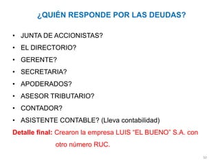 ¿QUIÉN RESPONDE POR LAS DEUDAS?

• JUNTA DE ACCIONISTAS?
• EL DIRECTORIO?
• GERENTE?
• SECRETARIA?
• APODERADOS?
• ASESOR TRIBUTARIO?
• CONTADOR?
• ASISTENTE CONTABLE? (Lleva contabilidad)
Detalle final: Crearon la empresa LUIS “EL BUENO” S.A. con
             otro número RUC.
                                                             50
 