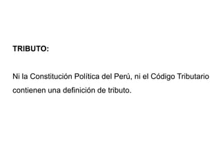 TRIBUTO:


Ni la Constitución Política del Perú, ni el Código Tributario
contienen una definición de tributo.
 