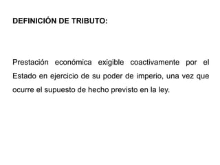 DEFINICIÓN DE TRIBUTO:




Prestación económica exigible coactivamente por el
Estado en ejercicio de su poder de imperio, una vez que
ocurre el supuesto de hecho previsto en la ley.
 