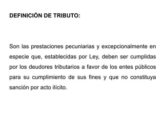 DEFINICIÓN DE TRIBUTO:




Son las prestaciones pecuniarias y excepcionalmente en
especie que, establecidas por Ley, deben ser cumplidas
por los deudores tributarios a favor de los entes públicos
para su cumplimiento de sus fines y que no constituya
sanción por acto ilícito.
 