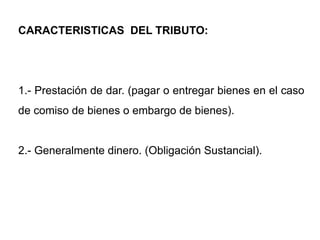 CARACTERISTICAS DEL TRIBUTO:




1.- Prestación de dar. (pagar o entregar bienes en el caso
de comiso de bienes o embargo de bienes).


2.- Generalmente dinero. (Obligación Sustancial).
 