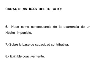 CARACTERISTICAS DEL TRIBUTO:




6.- Nace como consecuencia de la ocurrencia de un
Hecho Imponible.


7.-Sobre la base de capacidad contributiva.


8.- Exigible coactivamente.
 