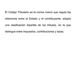 El Código Tributario es la norma marco que regula las

relaciones entre el Estado y el contribuyente, adopta

una clasificación tripartita de los tributos, en la que

distingue entre impuestos, contribuciones y tasas.
 