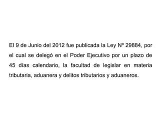El 9 de Junio del 2012 fue publicada la Ley Nº 29884, por
el cual se delegó en el Poder Ejecutivo por un plazo de
45 días calendario, la facultad de legislar en materia
tributaria, aduanera y delitos tributarios y aduaneros.
 