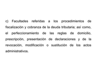 c)   Facultades    referidas   a   los   procedimientos   de
fiscalización y cobranza de la deuda tributaria; así como,
el   perfeccionamiento    de   las   reglas   de   domicilio,
prescripción, presentación de declaraciones y de la
revocación, modificación o sustitución de los actos
administrativos.
 
