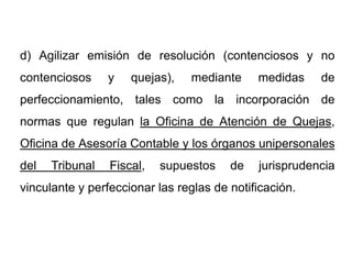 d) Agilizar emisión de resolución (contenciosos y no
contenciosos     y   quejas),   mediante     medidas    de
perfeccionamiento, tales como la incorporación de
normas que regulan la Oficina de Atención de Quejas,
Oficina de Asesoría Contable y los órganos unipersonales
del   Tribunal   Fiscal,   supuestos    de   jurisprudencia
vinculante y perfeccionar las reglas de notificación.
 