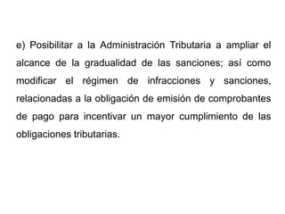 e) Posibilitar a la Administración Tributaria a ampliar el
alcance de la gradualidad de las sanciones; así como
modificar el régimen de infracciones y sanciones,
relacionadas a la obligación de emisión de comprobantes
de pago para incentivar un mayor cumplimiento de las
obligaciones tributarias.
 