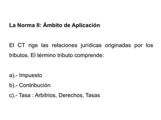 La Norma II: Ámbito de Aplicación


El CT rige las relaciones jurídicas originadas por los
tributos. El término tributo comprende:


a).- Impuesto
b).- Contribución
c).- Tasa : Arbitrios, Derechos, Tasas
 