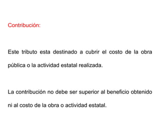 Contribución:



Este tributo esta destinado a cubrir el costo de la obra

pública o la actividad estatal realizada.



La contribución no debe ser superior al beneficio obtenido

ni al costo de la obra o actividad estatal.
 