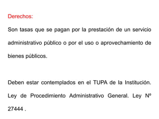 Derechos:

Son tasas que se pagan por la prestación de un servicio

administrativo público o por el uso o aprovechamiento de

bienes públicos.



Deben estar contemplados en el TUPA de la Institución.

Ley de Procedimiento Administrativo General. Ley Nº

27444 .
 