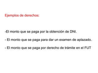 Ejemplos de derechos:



-El monto que se paga por la obtención de DNI.

- El monto que se paga para dar un examen de aplazado.

- El monto que se paga por derecho de trámite en el FUT
 