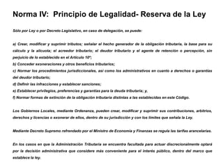 Norma IV: Principio de Legalidad- Reserva de la Ley
Sólo por Ley o por Decreto Legislativo, en caso de delegación, se puede:


a) Crear, modificar y suprimir tributos; señalar el hecho generador de la obligación tributaria, la base para su
cálculo y la alícuota; el acreedor tributario; el deudor tributario y el agente de retención o percepción, sin
perjuicio de lo establecido en el Artículo 10º;
b) Conceder exoneraciones y otros beneficios tributarios;
c) Normar los procedimientos jurisdiccionales, así como los administrativos en cuanto a derechos o garantías
del deudor tributario;
d) Definir las infracciones y establecer sanciones;
e) Establecer privilegios, preferencias y garantías para la deuda tributaria; y,
f) Normar formas de extinción de la obligación tributaria distintas a las establecidas en este Código.


Los Gobiernos Locales, mediante Ordenanza, pueden crear, modificar y suprimir sus contribuciones, arbitrios,
derechos y licencias o exonerar de ellos, dentro de su jurisdicción y con los límites que señala la Ley.


Mediante Decreto Supremo refrendado por el Ministro de Economía y Finanzas se regula las tarifas arancelarias.


En los casos en que la Administración Tributaria se encuentra facultada para actuar discrecionalmente optará
por la decisión administrativa que considere más conveniente para el interés público, dentro del marco que
establece la ley.
 