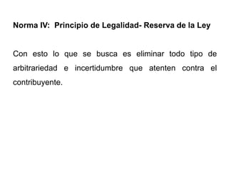 Norma IV: Principio de Legalidad- Reserva de la Ley


Con esto lo que se busca es eliminar todo tipo de
arbitrariedad e incertidumbre que atenten contra el
contribuyente.
 