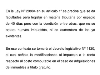 En la Ley Nº 29884 en su artículo 1º se precisa que se da
facultades para legislar en materia tributaria por espacio
de 45 días pero con la condición entre otras, que no se
creara nuevos impuestos, ni se aumentara de los ya
existentes.


En ese contexto se tomará el decreto legislativo Nº 1120,
el cual señala la modificaciones al impuesto a la renta
respecto al costo computable en el caso de adquisiciones
de inmuebles a título gratuito.
 