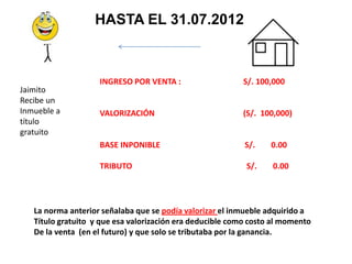 HASTA EL 31.07.2012



                    INGRESO POR VENTA :                   S/. 100,000
Jaimito
Recibe un
Inmueble a          VALORIZACIÓN                          (S/. 100,000)
título
gratuito
                    BASE INPONIBLE                         S/.    0.00

                    TRIBUTO                                S/.    0.00




   La norma anterior señalaba que se podía valorizar el inmueble adquirido a
   Título gratuito y que esa valorización era deducible como costo al momento
   De la venta (en el futuro) y que solo se tributaba por la ganancia.
 