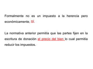 Formalmente no es un impuesto a la herencia pero
económicamente, SÍ.


La normativa anterior permitía que las partes fijen en la
escritura de donación el precio del bien lo cual permitía
reducir los impuestos.
 