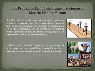 Los Principios Económicos que direccionan al
                 Modelo Neoliberal son:
1. La libertad individual como eje principal, así como
  también, la igualdad ante la ley, con ello se brinda a
  todo individuo la misma oportunidad, se fundamenta
  en la libre competencia de los mercados al brindar la
  misma oportunidad para la obtención de ganancias, lo
  cual incentiva el crecimiento económico.



2. Tiene como finalidad incentivar y promover el
incremento de las actividades económicas entre
particulares, aumentando para ello la oferta monetaria.
 
