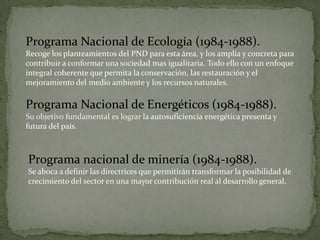 Programa Nacional de Ecología (1984-1988).
Recoge los planteamientos del PND para esta área, y los amplia y concreta para
contribuir a conformar una sociedad mas igualitaria. Todo ello con un enfoque
integral coherente que permita la conservación, las restauración y el
mejoramiento del medio ambiente y los recursos naturales.

Programa Nacional de Energéticos (1984-1988).
Su objetivo fundamental es lograr la autosuficiencia energética presenta y
futura del país.



Programa nacional de minería (1984-1988).
Se aboca a definir las directrices que permitirán transformar la posibilidad de
crecimiento del sector en una mayor contribución real al desarrollo general.
 