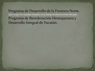 Programa de Desarrollo de la Frontera Norte.
Que ocupa los estados situados en la franja fronteriza norte del país.
Programa de Reordenación Henequenera y
Desarrollo Integral de Yucatán.
 