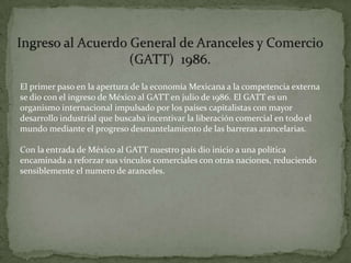 El primer paso en la apertura de la economía Mexicana a la competencia externa
se dio con el ingreso de México al GATT en julio de 1986. El GATT es un
organismo internacional impulsado por los países capitalistas con mayor
desarrollo industrial que buscaba incentivar la liberación comercial en todo el
mundo mediante el progreso desmantelamiento de las barreras arancelarias.

Con la entrada de México al GATT nuestro país dio inicio a una política
encaminada a reforzar sus vínculos comerciales con otras naciones, reduciendo
sensiblemente el numero de aranceles.
 
