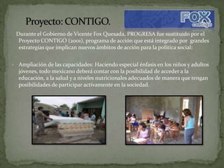 Durante el Gobierno de Vicente Fox Quesada, PROGRESA fue sustituido por el
     Proyecto CONTIGO (2001), programa de acción que está integrado por grandes
     estrategias que implican nuevos ámbitos de acción para la política social:


•    Ampliación de las capacidades: Haciendo especial énfasis en los niños y adultos
     jóvenes, todo mexicano deberá contar con la posibilidad de acceder a la
     educación, a la salud y a niveles nutricionales adecuados de manera que tengan
     posibilidades de participar activamente en la sociedad.
 