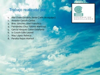 Trabajo realizado por:
1.   Aké Chale Osvaldo Javier (Jefe de equipo)
2.   Amador Garzón Carlos
3.   Brec Sánchez José Francisco
4.   Fernández Chuc Fátima Maricruz
5.   García Vásquez Caren Estefanía
6.   Ix Couoh Edie Leonel
7.   May López Rebeca
8.   Peralta Rejon Marisol
 