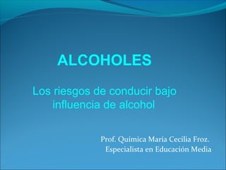 ALCOHOLES
Los riesgos de conducir bajo
    influencia de alcohol

             Prof. Química María Cecilia Froz.
              Especialista en Educación Media
 